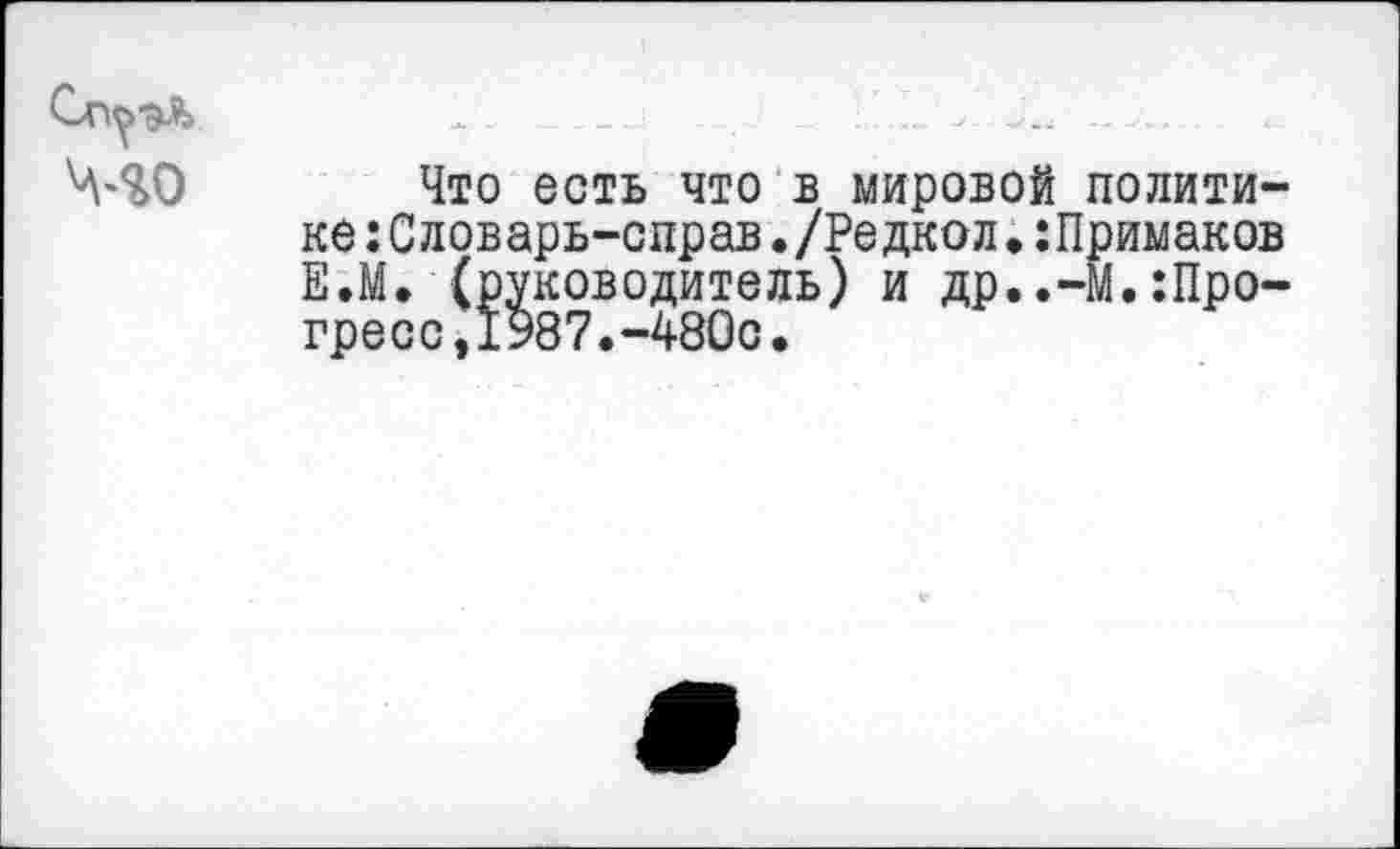 ﻿Сп^эЛ 1. ... ........
Что есть что в мировой политике :Словарь-справ./Редкол•:Примаков Е.М. (руководитель) и др..-М.Прогресс, 1987.-480с.